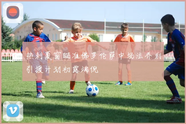 热刺夏窗瞄准佛罗伦萨中场法乔利引援计划初露端倪