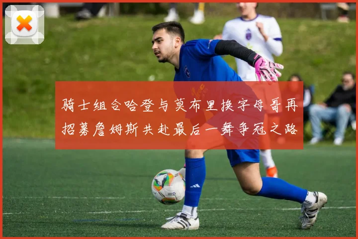 骑士组合哈登与莫布里换字母哥再招募詹姆斯共赴最后一舞争冠之路