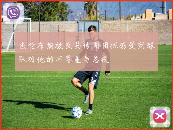 杰伦布朗被交易传闻困扰感受到球队对他的不尊重与忽视