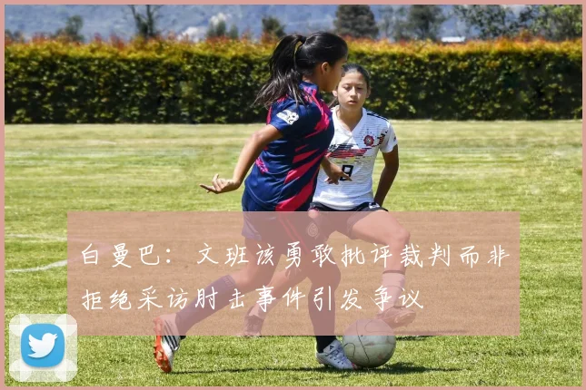 白曼巴：文班该勇敢批评裁判而非拒绝采访肘击事件引发争议