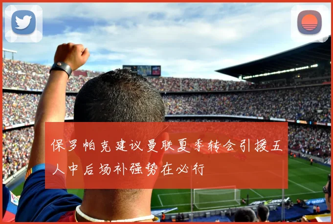 保罗帕克建议曼联夏季转会引援五人中后场补强势在必行