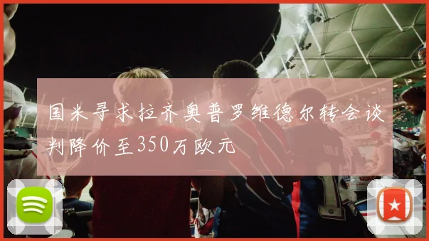 国米寻求拉齐奥普罗维德尔转会谈判降价至350万欧元