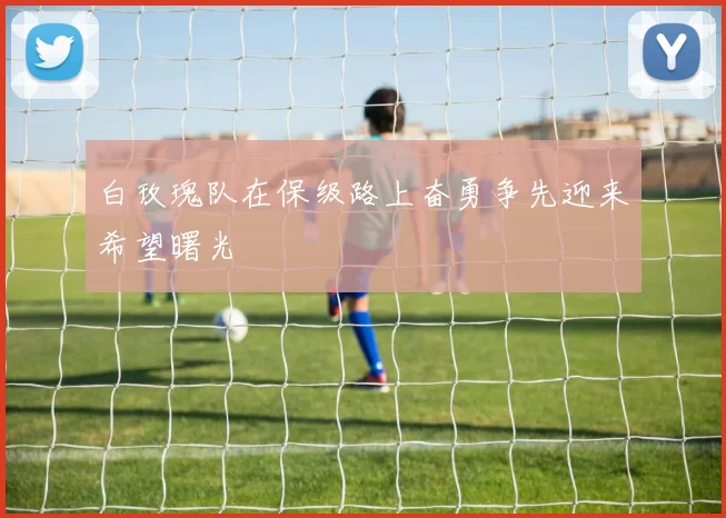 白玫瑰队在保级路上奋勇争先迎来希望曙光