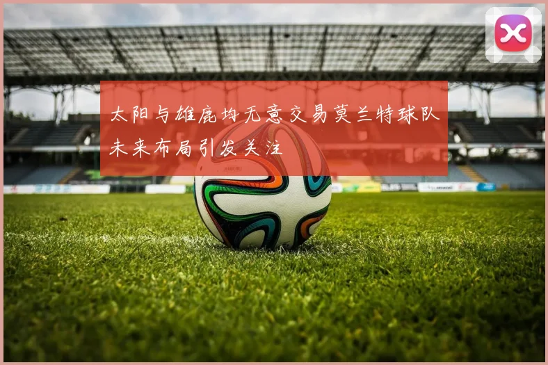 太阳与雄鹿均无意交易莫兰特球队未来布局引发关注