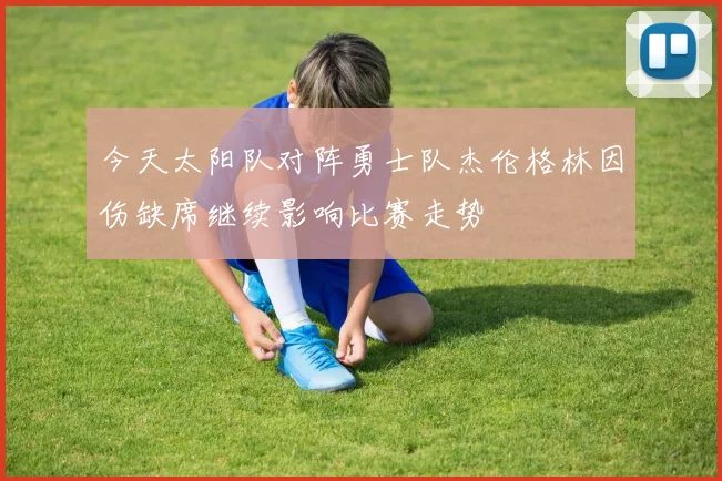 今天太阳队对阵勇士队杰伦格林因伤缺席继续影响比赛走势
