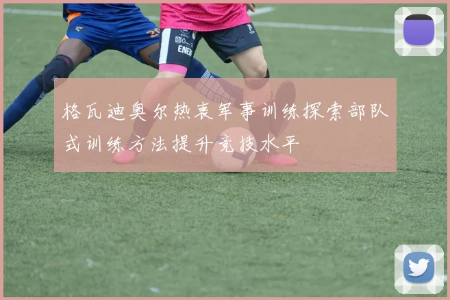 格瓦迪奥尔热衷军事训练探索部队式训练方法提升竞技水平