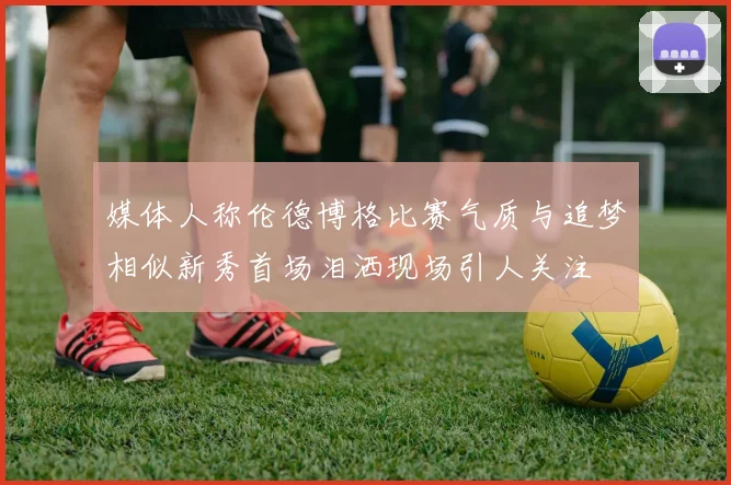 媒体人称伦德博格比赛气质与追梦相似新秀首场泪洒现场引人关注