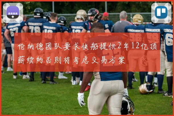 伦纳德团队要求快船提供2年12亿顶薪续约否则将考虑交易方案