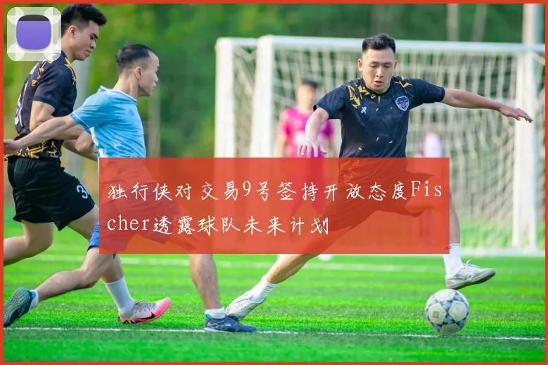 独行侠对交易9号签持开放态度Fischer透露球队未来计划