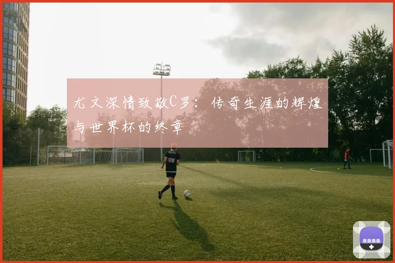 尤文深情致敬C罗：传奇生涯的辉煌与世界杯的终章