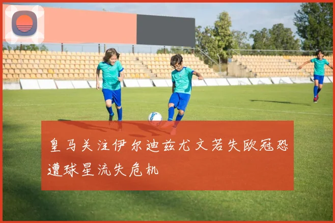 皇马关注伊尔迪兹尤文若失欧冠恐遭球星流失危机