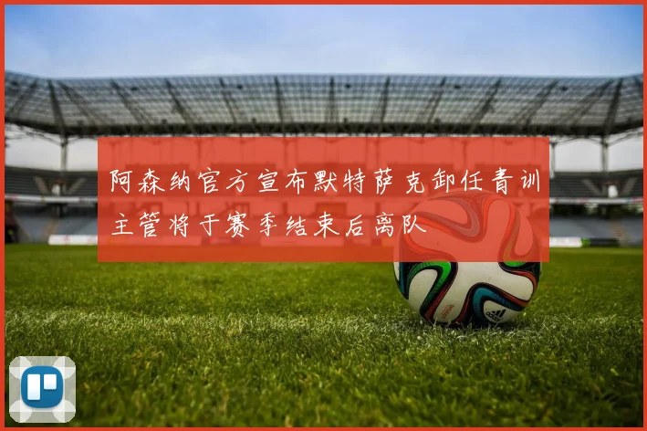 阿森纳官方宣布默特萨克卸任青训主管将于赛季结束后离队
