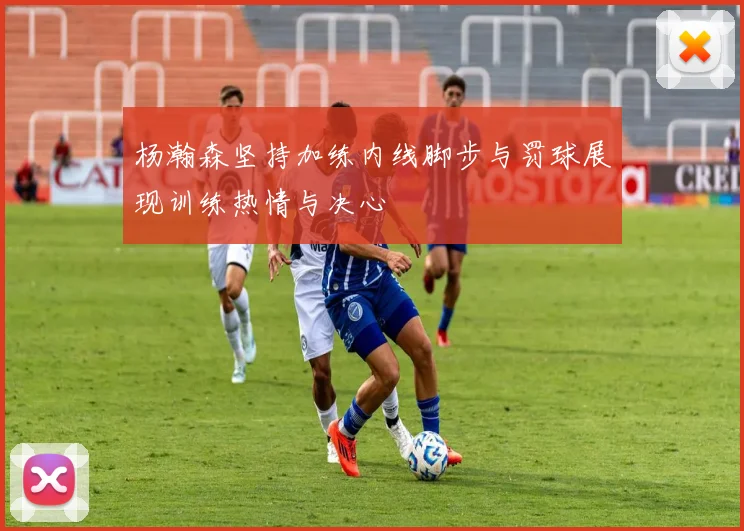 杨瀚森坚持加练内线脚步与罚球展现训练热情与决心