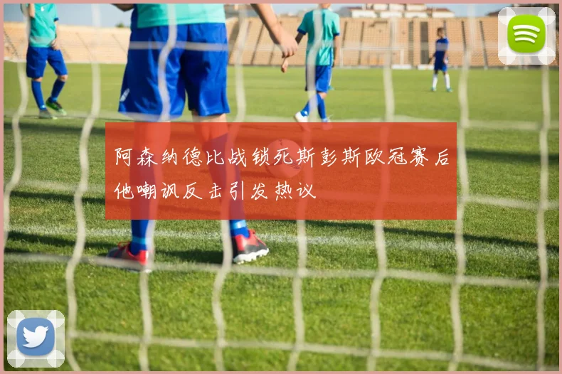 阿森纳德比战锁死斯彭斯欧冠赛后他嘲讽反击引发热议
