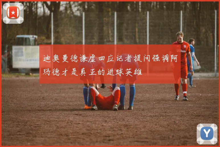 迪奥曼德谦虚回应记者提问强调阿玛德才是真正的进球英雄