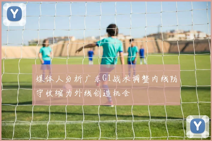 媒体人分析广东G1战术调整内线防守收缩为外线创造机会