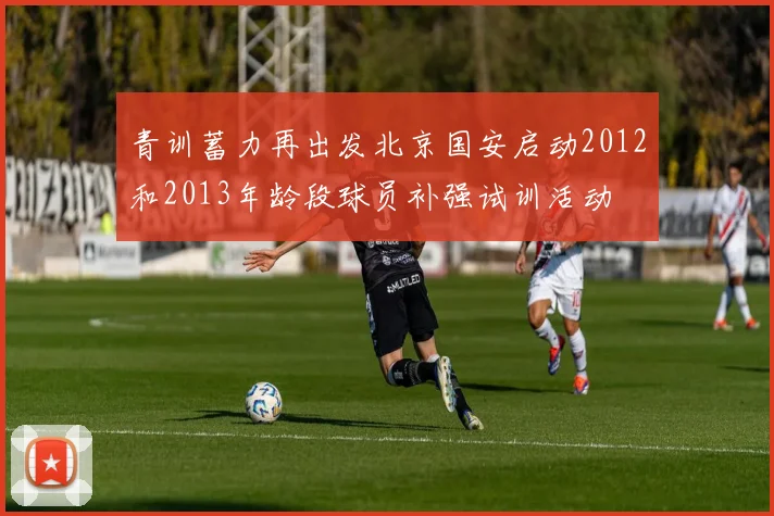 青训蓄力再出发北京国安启动2012和2013年龄段球员补强试训活动