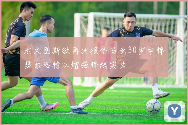 尤文图斯欲再次报价马竞30岁中锋瑟尔洛特以增强锋线实力