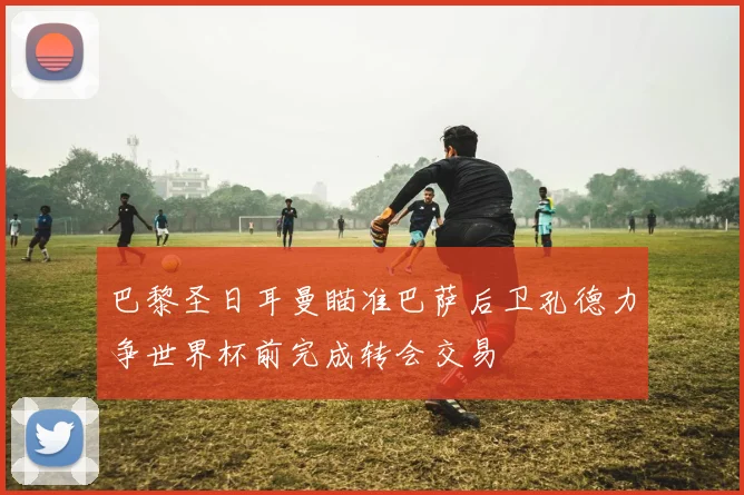 巴黎圣日耳曼瞄准巴萨后卫孔德力争世界杯前完成转会交易