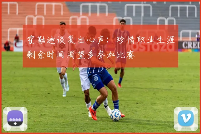 霍勒迪谈复出心声：珍惜职业生涯剩余时间渴望多参加比赛