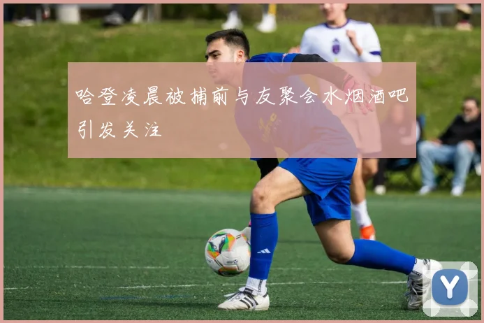哈登凌晨被捕前与友聚会水烟酒吧引发关注