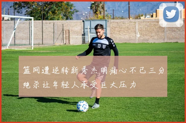篮网遭逆转新秀杰明痛心不已三分绝杀让年轻人承受巨大压力